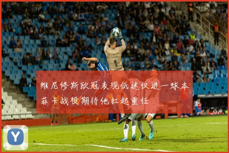 维尼修斯欧冠表现低迷仅进一球本菲卡战役期待他扛起重任