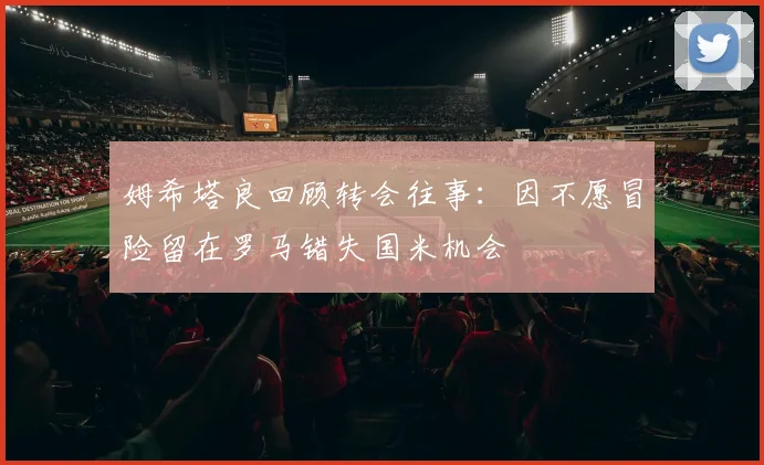 姆希塔良回顾转会往事：因不愿冒险留在罗马错失国米机会