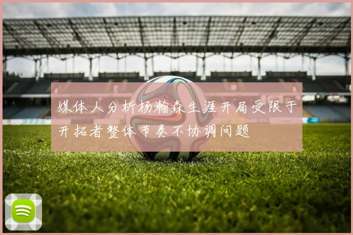 媒体人分析杨瀚森生涯开局受限于开拓者整体节奏不协调问题