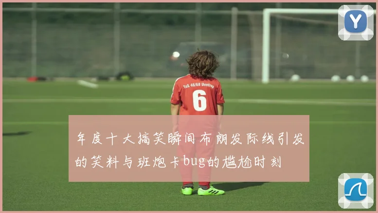 年度十大搞笑瞬间布朗发际线引发的笑料与班炮卡bug的尴尬时刻