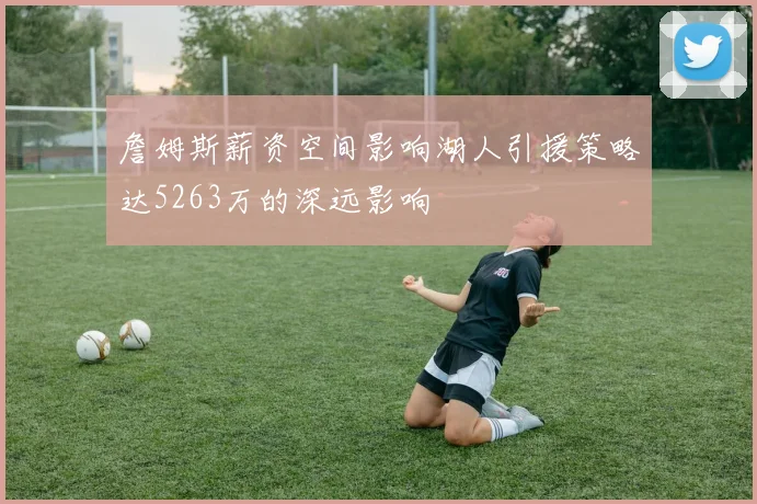 詹姆斯薪资空间影响湖人引援策略达5263万的深远影响