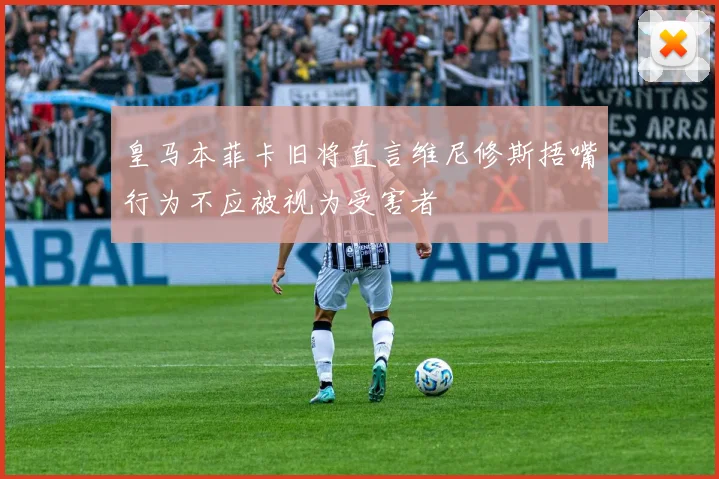 皇马本菲卡旧将直言维尼修斯捂嘴行为不应被视为受害者