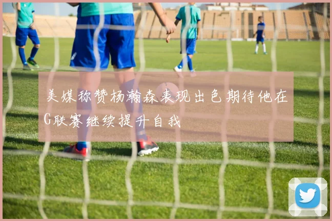 美媒称赞杨瀚森表现出色期待他在G联赛继续提升自我