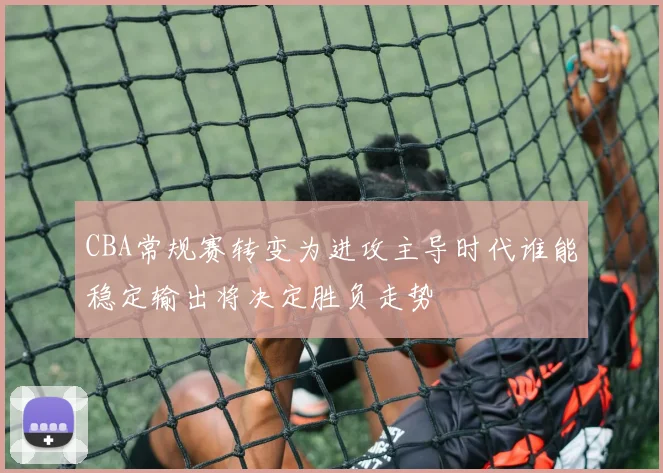 CBA常规赛转变为进攻主导时代谁能稳定输出将决定胜负走势