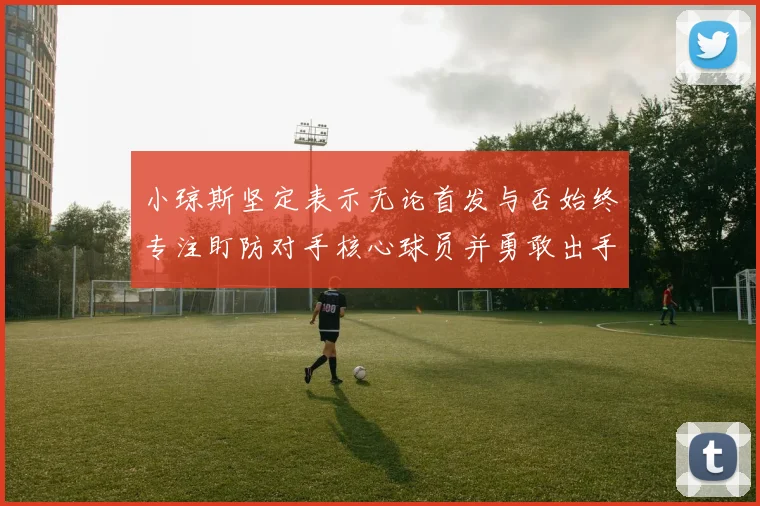 小琼斯坚定表示无论首发与否始终专注盯防对手核心球员并勇敢出手