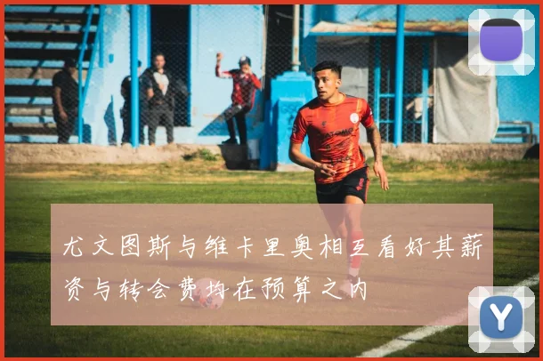 尤文图斯与维卡里奥相互看好其薪资与转会费均在预算之内