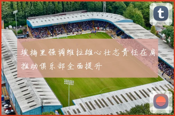 埃梅里强调维拉雄心壮志责任在肩推动俱乐部全面提升
