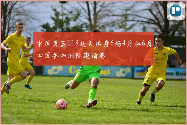 中国男篮U18赴美热身6场4月和6月回国参加洲际邀请赛