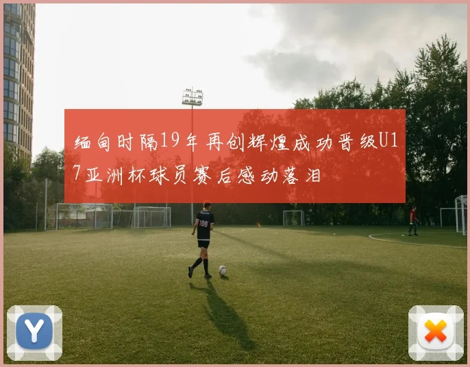 缅甸时隔19年再创辉煌成功晋级U17亚洲杯球员赛后感动落泪