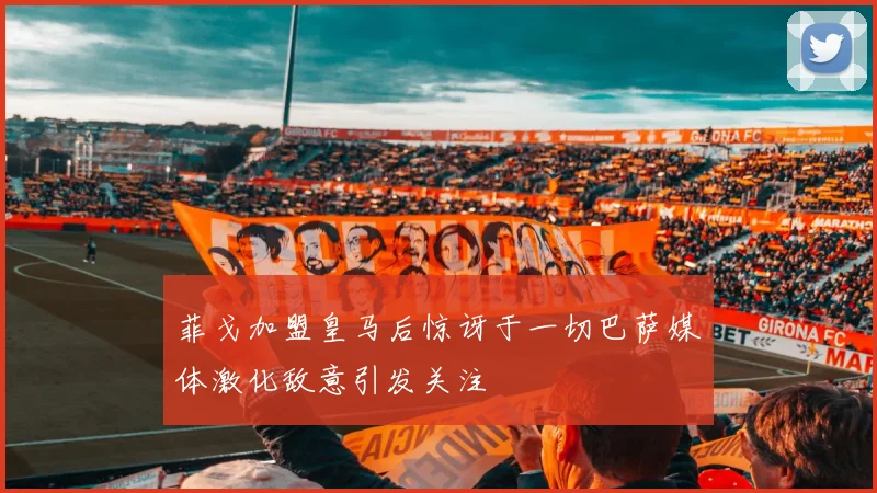 菲戈加盟皇马后惊讶于一切巴萨媒体激化敌意引发关注