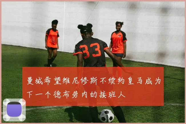 曼城希望维尼修斯不续约皇马成为下一个德布劳内的接班人