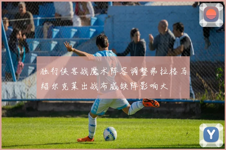 独行侠客战魔术阵容调整弗拉格马绍尔克莱出战布威缺阵影响大