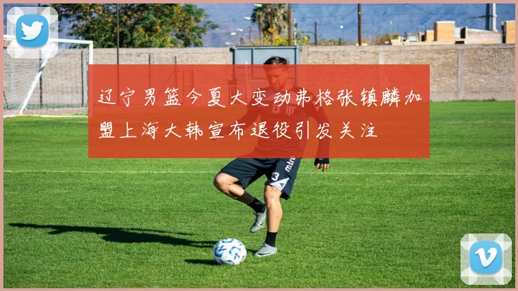 辽宁男篮今夏大变动弗格张镇麟加盟上海大韩宣布退役引发关注