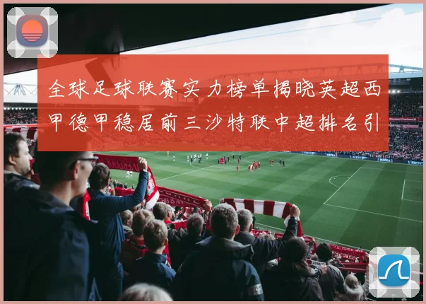 全球足球联赛实力榜单揭晓英超西甲德甲稳居前三沙特联中超排名引关注