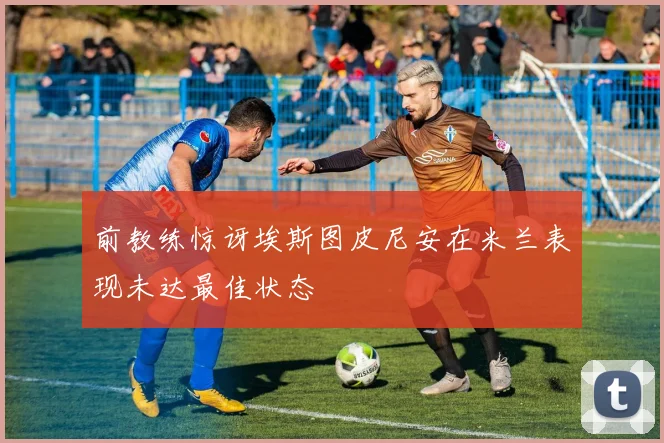 前教练惊讶埃斯图皮尼安在米兰表现未达最佳状态