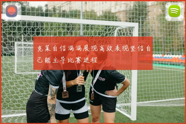 克莱自信满满展现高效表现坚信自己能主导比赛进程