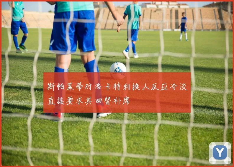斯帕莱蒂对洛卡特利换人反应冷淡直接要求其回替补席