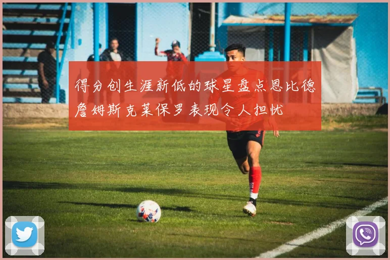 得分创生涯新低的球星盘点恩比德詹姆斯克莱保罗表现令人担忧