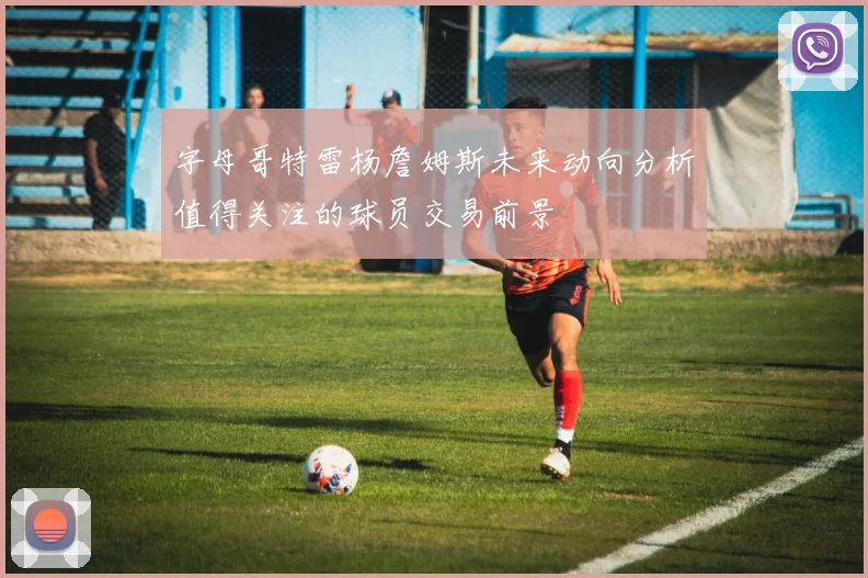 字母哥特雷杨詹姆斯未来动向分析值得关注的球员交易前景